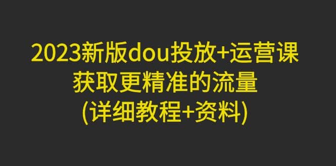 2023新版dou投放+运营课：获取更精准的流量(详细教程+资料)无水印-淘金创客