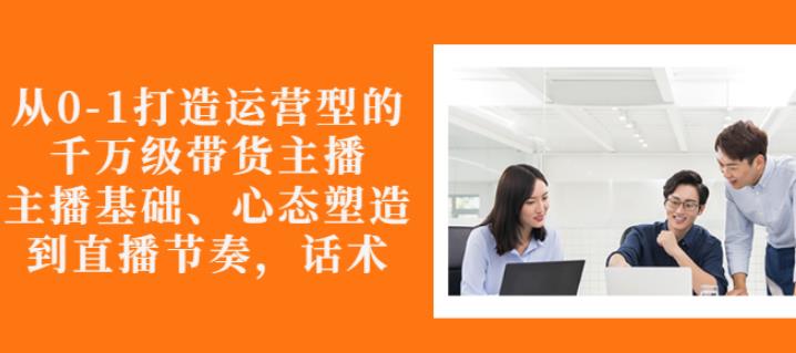 从0-1打造运营型的带货主播：主播基础、心态塑造，能力培养到直播节奏，话术进行全面讲解-淘金创客