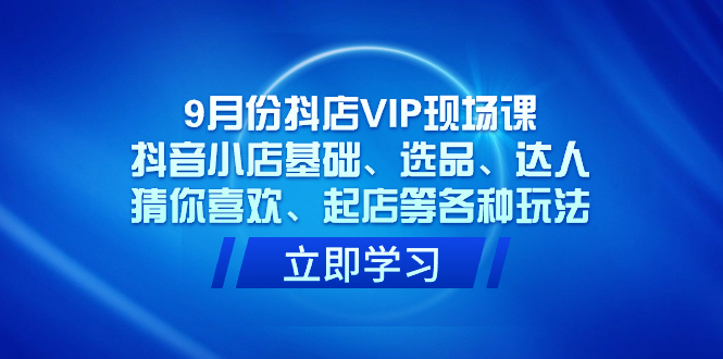 9月份抖店VIP现场课，抖音小店基础、选品、达人、猜你喜欢、起店等各种玩法-淘金创客