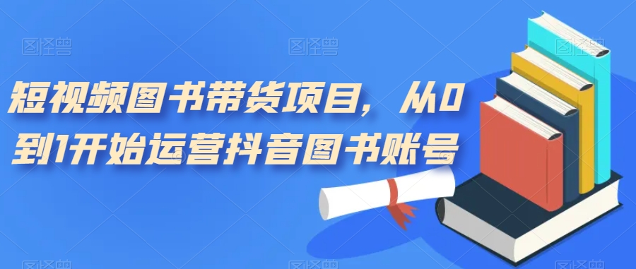 短视频图书带货项目，从0到1开始运营抖音图书账号（10节课）-淘金创客