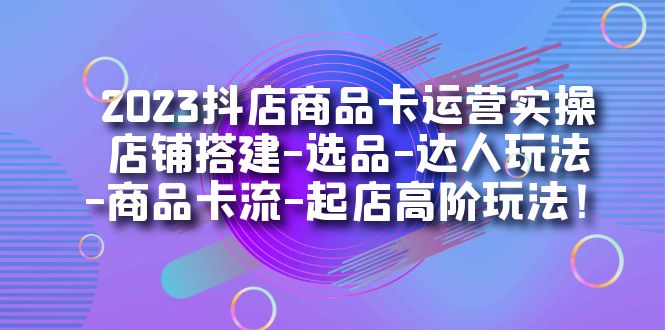 2023抖店商品卡运营实操：店铺搭建-选品-达人玩法-商品卡流-起店高阶玩玩-淘金创客