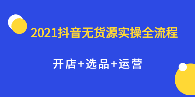 2021抖音无货源实操全流程，开店+选品+运营，全职兼职都可操作-淘金创客