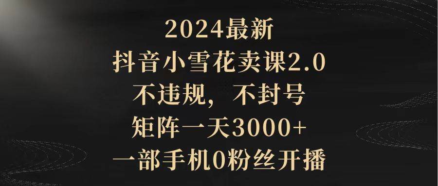 2024最新抖音小雪花卖课2.0 不违规 不封号 矩阵一天3000+一部手机0粉丝开播-淘金创客
