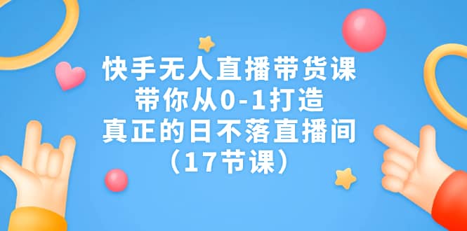 快手无人直播带货课，带你从0-1打造，真正的日不落直播间（17节课）-淘金创客