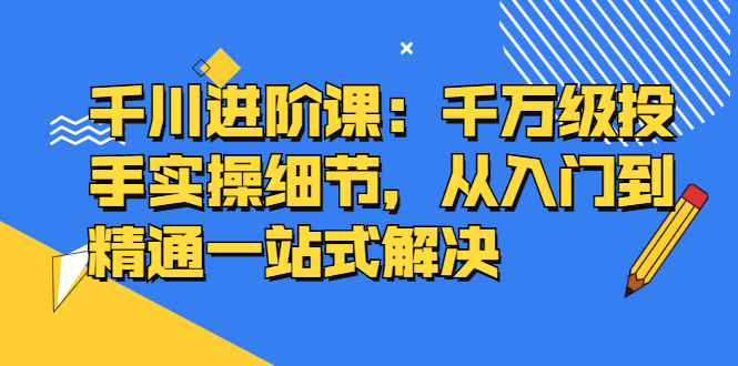 千川进阶课：千川投放细节实操，从入门到精通一站式解决-淘金创客