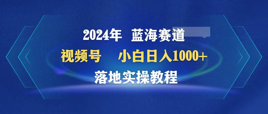 2024年蓝海赛道 视频号  小白日入1000+ 落地实操教程-淘金创客