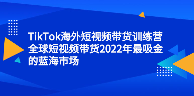 TikTok海外短视频带货训练营，全球短视频带货2022年最吸金的蓝海市场-淘金创客