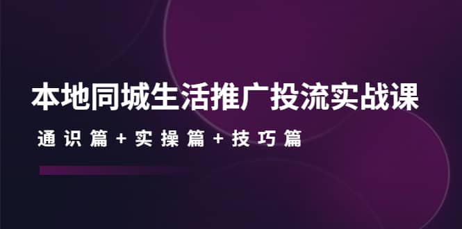 本地同城生活推广投流实战课：通识篇+实操篇+技巧篇-淘金创客