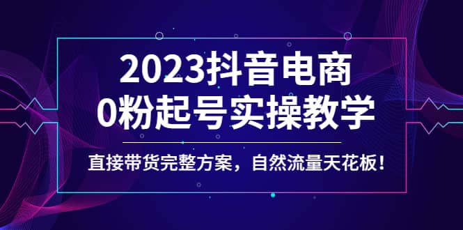2023抖音电商0粉起号实操教学，直接带货完整方案，自然流量天花板-淘金创客