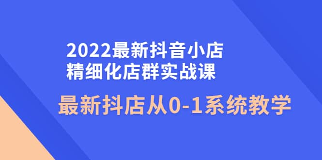 2022最新抖音小店精细化店群实战课，最新抖店从0-1系统教学-淘金创客