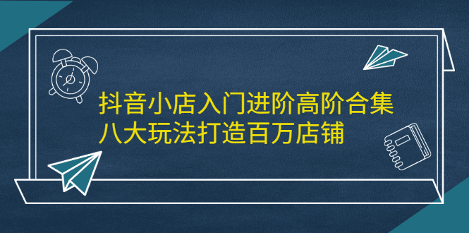 抖音小店入门进阶高阶合集，八大玩法打造百万店铺-淘金创客