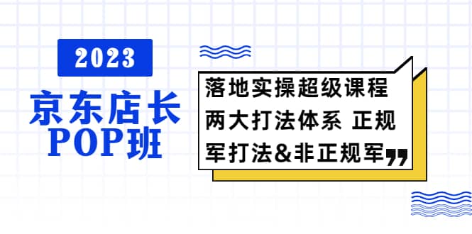 2023京东店长·POP班 落地实操超级课程 两大打法体系 正规军&非正规军-淘金创客