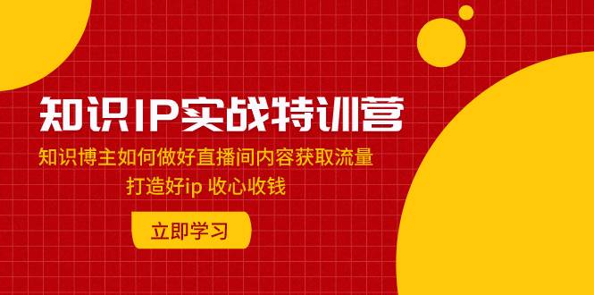 知识IP实战特训营：知识博主如何做好直播间内容获取流量 打造好ip 收心收钱-淘金创客