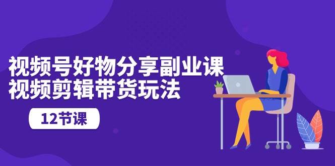 视频号好物分享副业课，视频剪辑带货玩法（12节课）-淘金创客