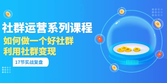 「社群运营系列课程」如何做一个好社群，利用社群变现（17节实战复盘）-淘金创客