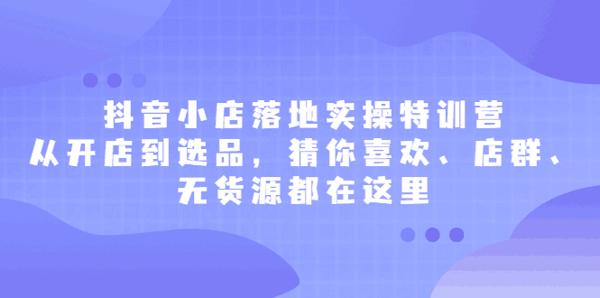 抖音小店落地实操特训营，从开店到选品，猜你喜欢、店群、无货源都在这里-淘金创客