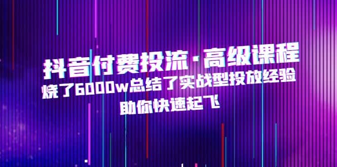 抖音付费投流·高级课程，烧了6000w总结了实战型投放经验，助你快速起飞-淘金创客