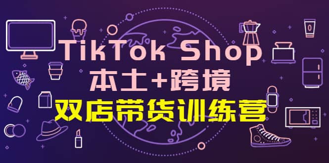 TikTok Shop本土+跨境 双店带货训练营（第十五期）全球好物买卖 一店卖全球-淘金创客