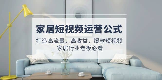家居短视频运营公式：打造高流量，高收益，爆款短视频 家居行业老板必看-淘金创客