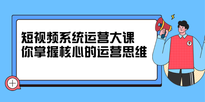 短视频系统运营大课，你掌握核心的运营思维 价值7800元-淘金创客