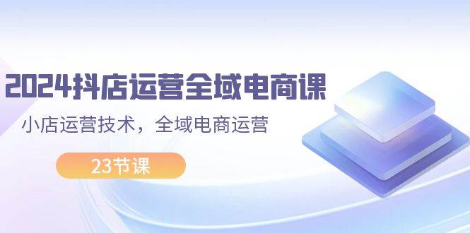 2024抖店运营-全域电商课，小店运营技术，全域电商运营（23节课）-淘金创客