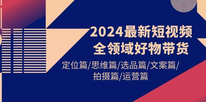 2024最新短视频全领域好物带货 定位篇/思维篇/选品篇/文案篇/拍摄篇/运营篇-淘金创客