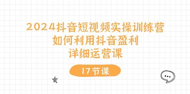 2024抖音短视频实操训练营：如何利用抖音盈利，详细运营课（17节视频课）-淘金创客