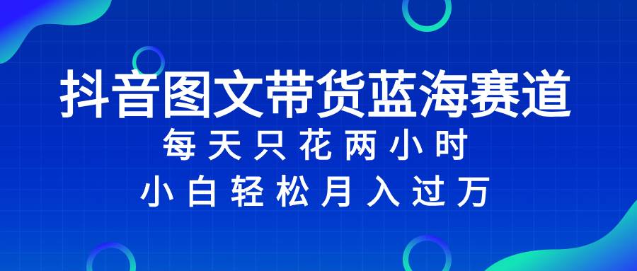 抖音图文带货蓝海赛道，每天只花2小时，小白轻松过万-淘金创客