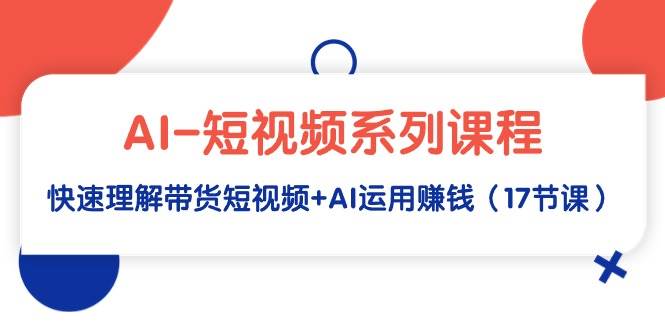 AI-短视频系列课程，快速理解带货短视频+AI运用赚钱（17节课）-淘金创客