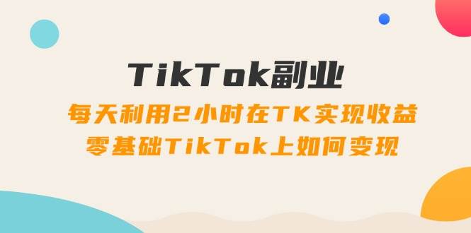 TikTok副业：每天利用2小时在TK实现收益，零基础TikTok上如何变现，34节程-淘金创客