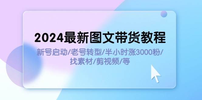 2024最新图文带货教程：新号启动/老号转型/半小时涨3000粉/找素材/剪辑-淘金创客