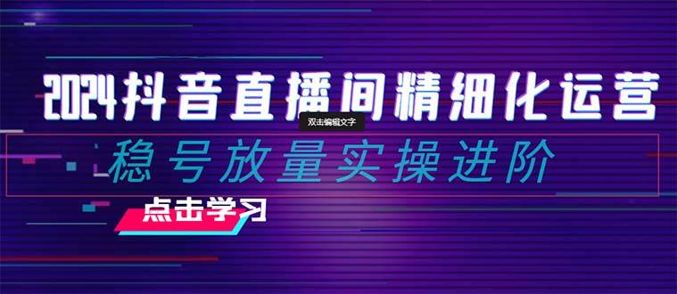 2024抖音直播间精细化运营：稳号放量实操进阶 选品/排品/起号/小店随心推/千川付费如何去投放-淘金创客