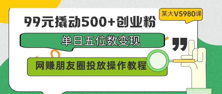 99元撬动500+创业粉，单日五位数变现，网赚朋友圈投放操作教程价值5980！-淘金创客