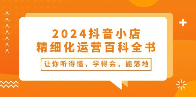 2024抖音小店-精细化运营百科全书：让你听得懂，学得会，能落地（34节课）-淘金创客