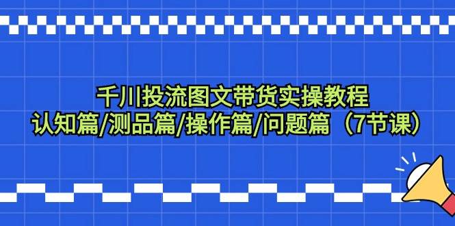 千川投流图文带货实操教程：认知篇/测品篇/操作篇/问题篇（7节课）-淘金创客