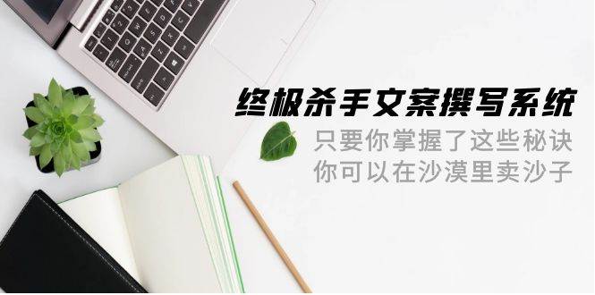 终极 杀手文案-撰写系统 只要你掌握了这些秘诀 你可以在沙漠里卖沙子-42节-淘金创客