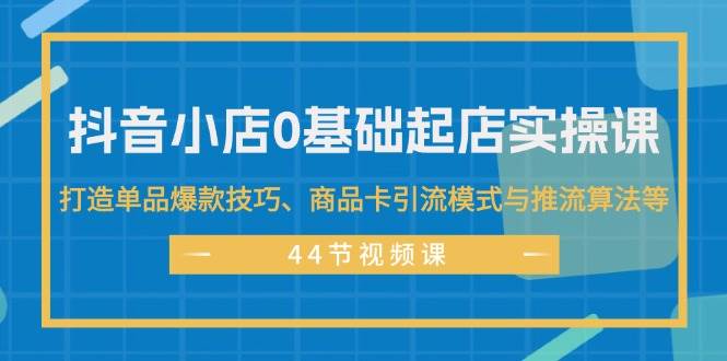 抖音小店0基础起店实操课，打造单品爆款技巧、商品卡引流模式与推流算法等-淘金创客