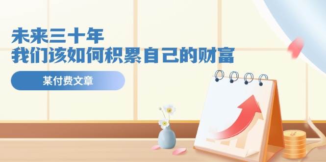 某公众号付费文《未来三十年，我们该如何积累自己的财富》-淘金创客