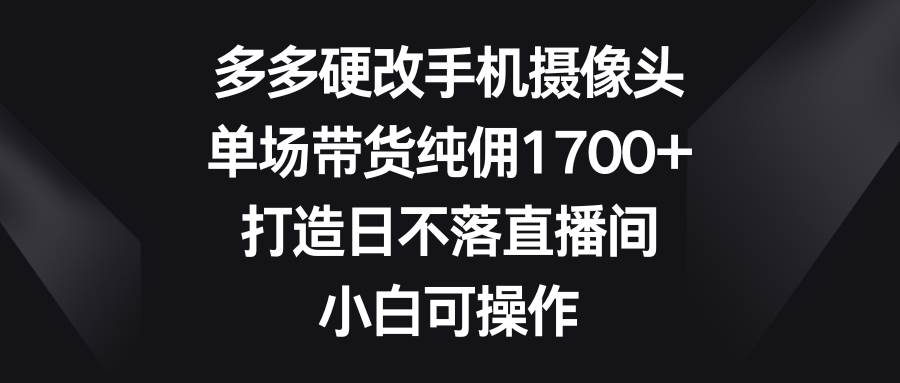 多多硬改手机摄像头，单场带货纯佣1700+，打造日不落直播间，小白可操作-淘金创客