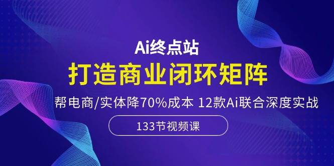 Ai终点站，打造商业闭环矩阵，帮电商/实体降70%成本，12款Ai联合深度实战-淘金创客