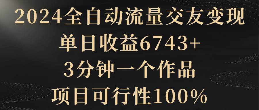 2024全自动流量交友变现，单日收益6743+，3分钟一个作品，项目可行性100%-淘金创客