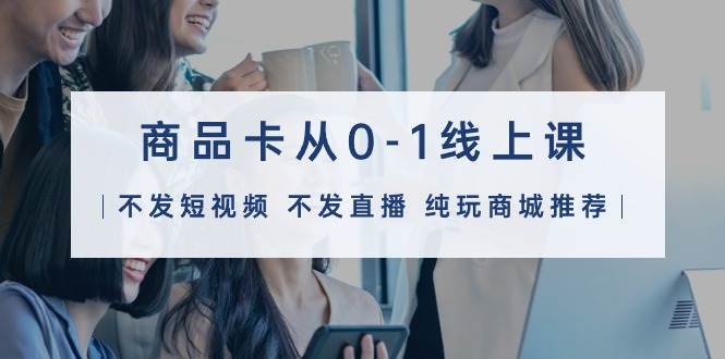 商品卡从0-1线上课（不发短视频 不发直播 纯玩商城推荐）32节课-淘金创客