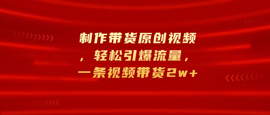 制作带货原创视频，轻松引爆流量，一条视频带货2w+-淘金创客