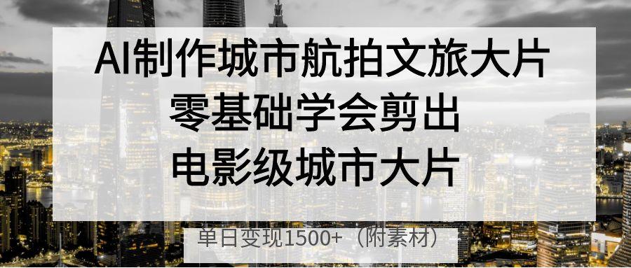 AI制作城市航拍文旅大片，零基础学会剪出电影级城市大片，单日变现1500+-淘金创客