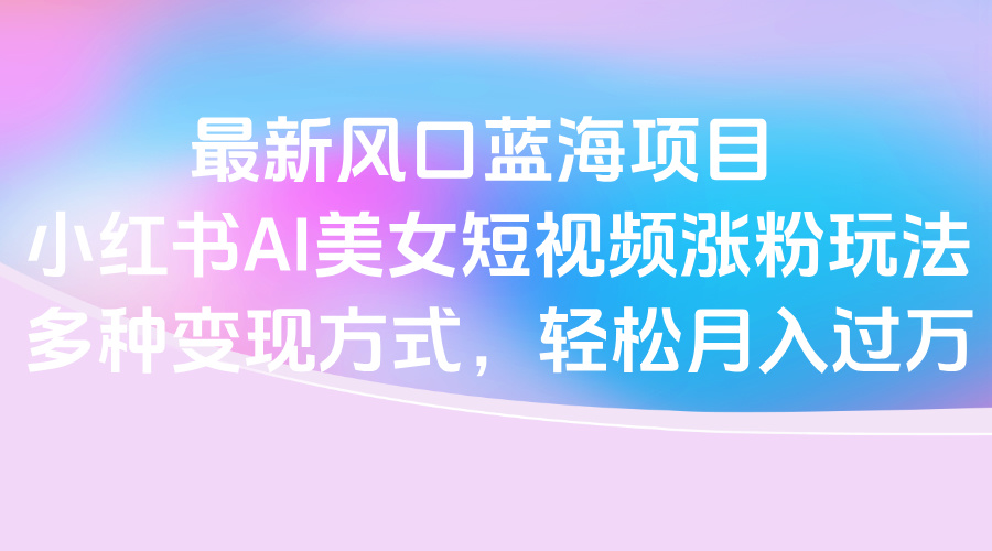 最新风口蓝海项目，小红书AI美女短视频涨粉玩法，多种变现方式轻松月入过万-淘金创客