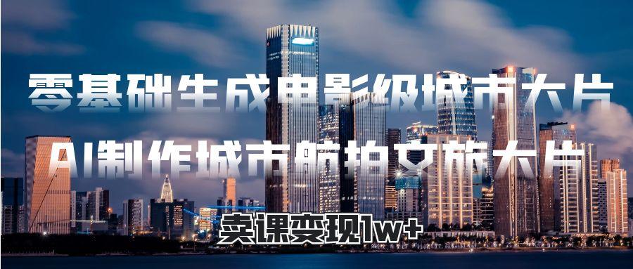 零基础生成电影级城市大片，AI制作城市航拍文旅大片，卖课变现1w+-淘金创客