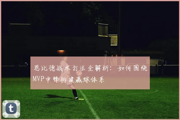 恩比德战术打法全解析：如何围绕MVP中锋构建赢球体系