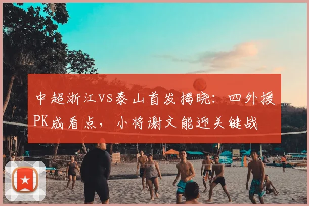 中超浙江vs泰山首发揭晓：四外援PK成看点，小将谢文能迎关键战