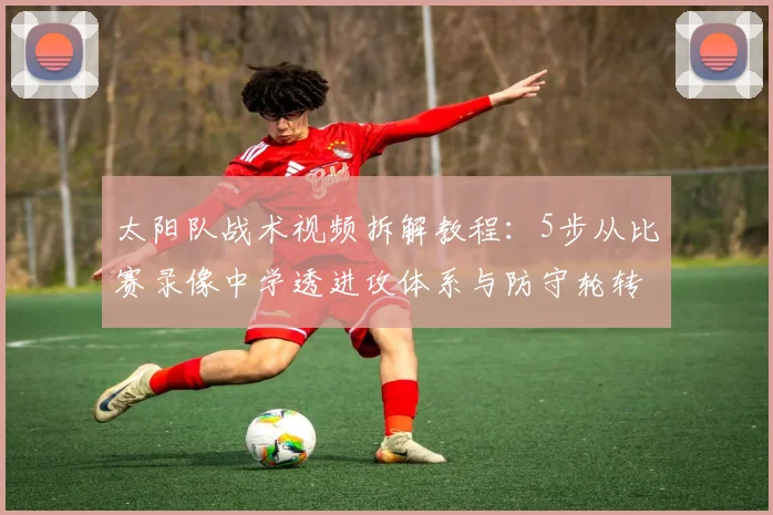 太阳队战术视频拆解教程:5步从比赛录像中学透进攻体系与防守轮转