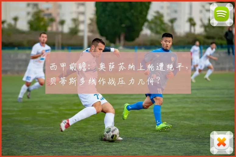 西甲前瞻：奥萨苏纳上轮遭绝平，贝蒂斯多线作战压力几何？